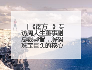 《南方+》专访周大生董事副总裁郭晋，解码珠宝巨头的核心发展优势