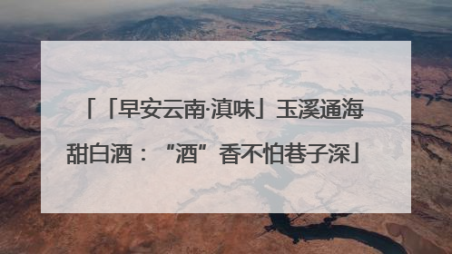 「早安云南·滇味」玉溪通海甜白酒：“酒”香不怕巷子深