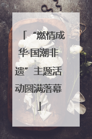 “燃情成华·国潮非遗”主题活动圆满落幕