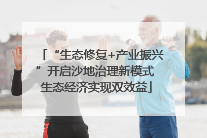 “生态修复+产业振兴”开启沙地治理新模式 生态经济实现双效益