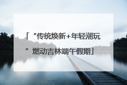 “传统焕新+年轻潮玩”燃动吉林端午假期