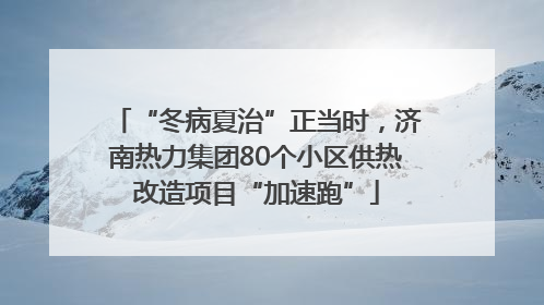 “冬病夏治”正当时，济南热力集团80个小区供热改造项目“加速跑”