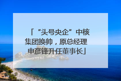 “头号央企”中核集团换帅，原总经理申彦锋升任董事长