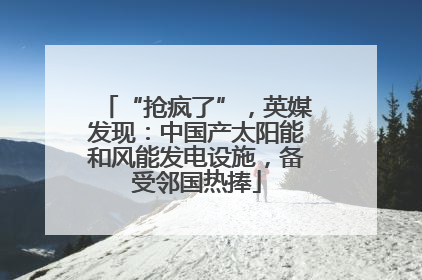 “抢疯了”，英媒发现：中国产太阳能和风能发电设施，备受邻国热捧