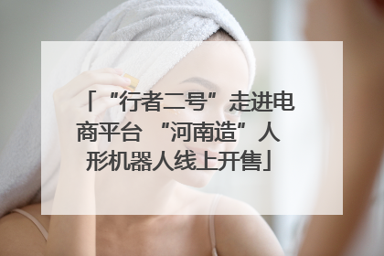 “行者二号”走进电商平台 “河南造”人形机器人线上开售
