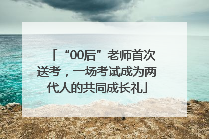 “00后”老师首次送考，一场考试成为两代人的共同成长礼