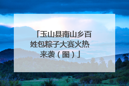 玉山县南山乡百姓包粽子大赛火热来袭（图）