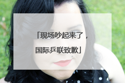 现场吵起来了，国际乒联致歉