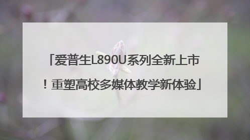 爱普生L890U系列全新上市！重塑高校多媒体教学新体验