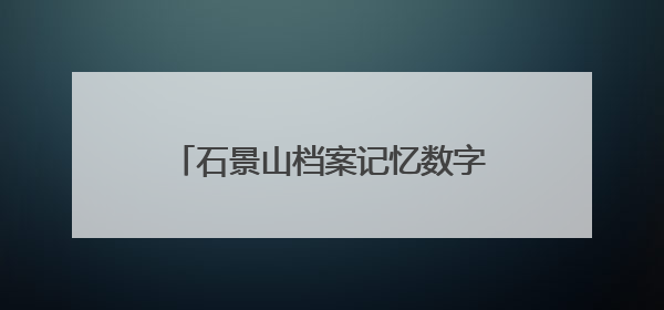 石景山档案记忆数字展上线，展示全区历史人文与蝶变复兴历程