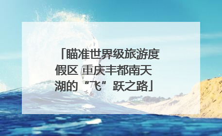 瞄准世界级旅游度假区 重庆丰都南天湖的“飞”跃之路