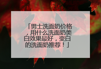男士洗面奶价格，用什么洗面奶美白效果最好，变白的洗面奶推荐！