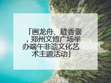 画龙舟、缝香囊，郑州文博广场举办端午非遗文化艺术主题活动
