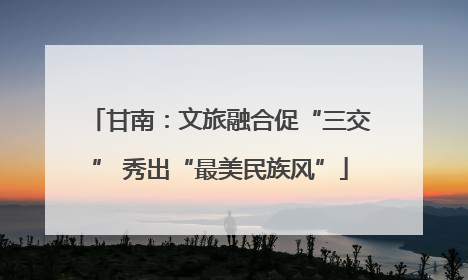 甘南：文旅融合促“三交” 秀出“最美民族风”