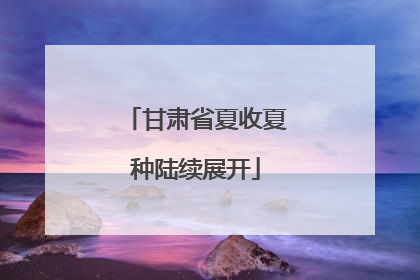 甘肃省夏收夏种陆续展开