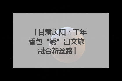 甘肃庆阳：千年香包“绣”出文旅融合新丝路