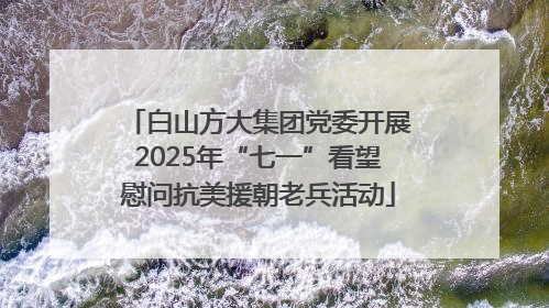白山方大集团党委开展2025年“七一”看望慰问抗美援朝老兵活动