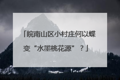 皖南山区小村庄何以蝶变“水墨桃花源”？