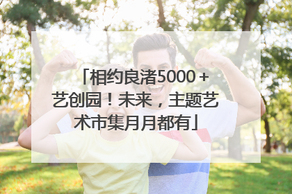 相约良渚5000＋艺创园！未来，主题艺术市集月月都有