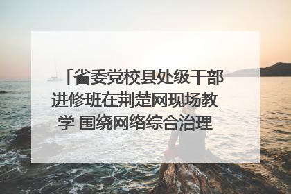 省委党校县处级干部进修班在荆楚网现场教学 围绕网络综合治理工作展开交流