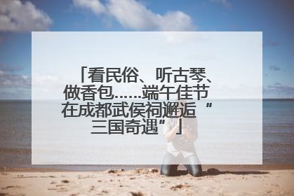 看民俗、听古琴、做香包……端午佳节在成都武侯祠邂逅“三国奇遇”