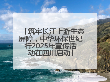 筑牢长江上游生态屏障，中华环保世纪行2025年宣传活动在四川启动