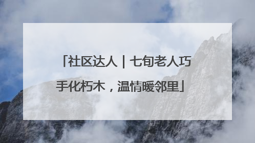 社区达人｜七旬老人巧手化朽木，温情暖邻里