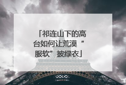 祁连山下的高台如何让荒漠“服软”披绿衣