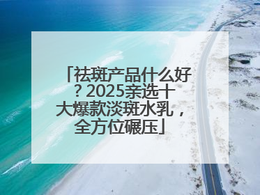 祛斑产品什么好？2025亲选十大爆款淡斑水乳，全方位碾压
