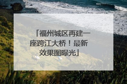 福州城区再建一座跨江大桥！最新效果图曝光