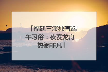 福建三溪独有端午习俗：夜赛龙舟 热闹非凡