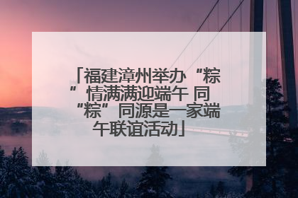 福建漳州举办“粽”情满满迎端午 同“粽”同源是一家端午联谊活动