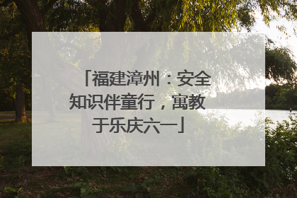 福建漳州：安全知识伴童行，寓教于乐庆六一