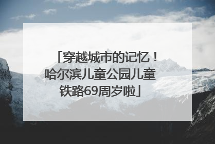 穿越城市的记忆！哈尔滨儿童公园儿童铁路69周岁啦