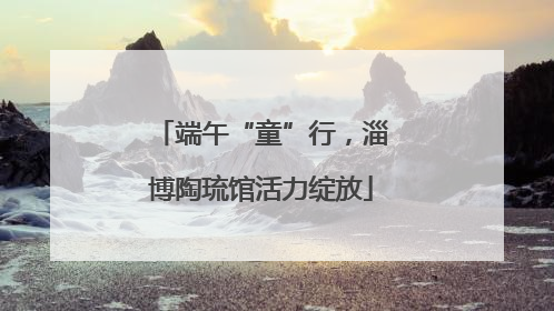 端午“童”行，淄博陶琉馆活力绽放