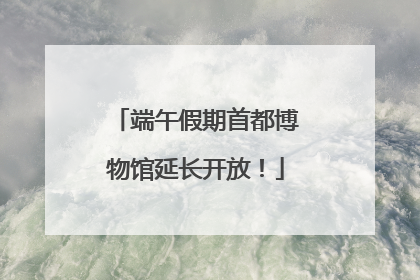 端午假期首都博物馆延长开放！