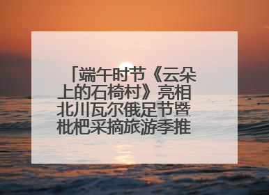 端午时节《云朵上的石椅村》亮相北川瓦尔俄足节暨枇杷采摘旅游季推介活动