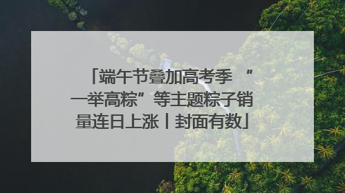 端午节叠加高考季 “一举高粽”等主题粽子销量连日上涨丨封面有数