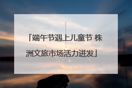 端午节遇上儿童节 株洲文旅市场活力迸发
