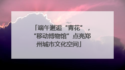 端午邂逅“青花”，“移动博物馆”点亮郑州城市文化空间