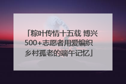 粽叶传情十五载 博兴500+志愿者用爱编织乡村孤老的端午记忆