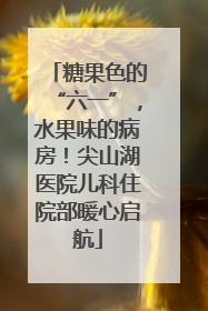 糖果色的“六一”，水果味的病房！尖山湖医院儿科住院部暖心启航
