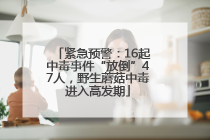 紧急预警：16起中毒事件“放倒”47人，野生蘑菇中毒进入高发期