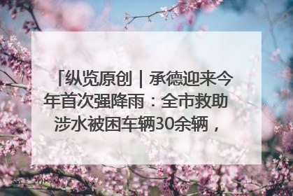 纵览原创｜承德迎来今年首次强降雨：全市救助涉水被困车辆30余辆，8日晚市区已无积水路段，交通恢复畅通