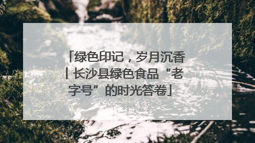 绿色印记，岁月沉香丨长沙县绿色食品“老字号”的时光答卷