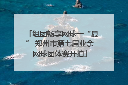 组团畅享网球一“夏” 郑州市第七届业余网球团体赛开拍