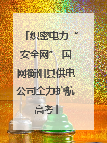 织密电力“安全网” 国网衡阳县供电公司全力护航高考
