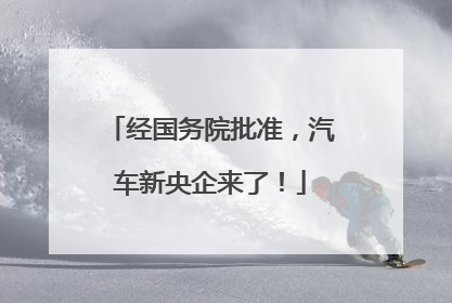 经国务院批准，汽车新央企来了！