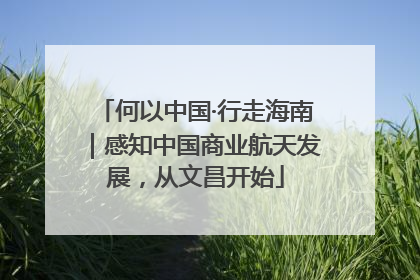 何以中国·行走海南｜感知中国商业航天发展，从文昌开始
