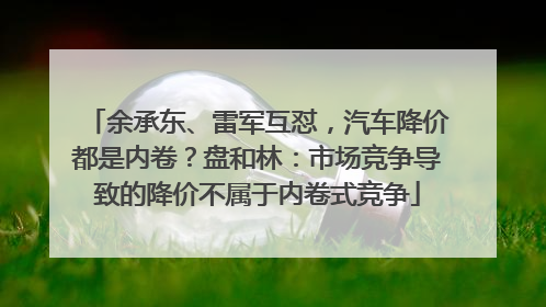 余承东、雷军互怼，汽车降价都是内卷？盘和林：市场竞争导致的降价不属于内卷式竞争